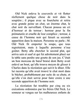 Old Nick enleva le couvercle et vit flotter
réellement quelque chose de noir dans la
soupière ; il piqua avec sa fourchette et retira
avec grande peine un chat, un énorme chat, le
chat noir du surveillant. Chacun poussa un cri
d’horreur et de terreur : horreur pour la fin
prématurée et cruelle de leur complice ; terreur, à
cause de l’homme noir qui faisait sa seconde
apparition dans la maison. Personne ne parla ; M.
Old Nick fit emporter la soupe, que tous
regrettaient, mais à laquelle personne n’osa
goûter. Betty alla chercher le second plat, qui
arriva sain et sauf et qui fut adroitement placé sur
la table sans perdre une goutte de son jus. C’était
un bon morceau de bœuf braisé dont Betty avait
enlevé un bout, qu’elle trouva moyen de glisser à
Charles dans la récréation qui suivit le dîner. Elle
lui raconta qu’elle avait trouvé le chat mort dans
le bûcher, probablement par suite de sa chute, et
qu’elle s’en était servie pour faire croire à une
seconde apparition de l’homme noir.
La récréation fut troublée par cinq ou six
exécutions ordonnées par les frères Old Nick. Le
sonneur se vengea sur les malheureux enfants de
176
 