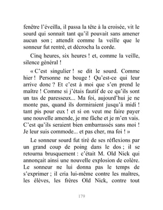 fenêtre l’éveilla, il passa la tête à la croisée, vit le
sourd qui sonnait tant qu’il pouvait sans amener
aucun son ; attendit comme la veille que le
sonneur fut rentré, et décrocha la corde.
Cinq heures, six heures ! et, comme la veille,
silence général !
« C’est singulier ! se dit le sourd. Comme
hier ! Personne ne bouge ! Qu’est-ce qui leur
arrive donc ? Et c’est à moi que s’en prend le
maître ! Comme si j’étais fautif de ce qu’ils sont
un tas de paresseux... Ma foi, aujourd’hui je ne
monte pas, quand ils dormiraient jusqu’à midi !
tant pis pour eux ! et si on veut me faire payer
une nouvelle amende, je me fâche et je m’en vais.
C’est qu’ils seraient bien embarrassés sans moi !
Je leur suis commode... et pas cher, ma foi ! »
Le sonneur sourd fut tiré de ses réflexions par
un grand coup de poing dans le dos ; il se
retourna brusquement : c’était M. Old Nick qui
annonçait ainsi une nouvelle explosion de colère.
Le sonneur ne lui donna pas le temps de
s’exprimer ; il cria lui-même contre les maîtres,
les élèves, les frères Old Nick, contre tout
179
 