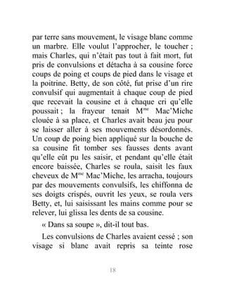 par terre sans mouvement, le visage blanc comme
un marbre. Elle voulut l’approcher, le toucher ;
mais Charles, qui n’était pas tout à fait mort, fut
pris de convulsions et détacha à sa cousine force
coups de poing et coups de pied dans le visage et
la poitrine. Betty, de son côté, fut prise d’un rire
convulsif qui augmentait à chaque coup de pied
que recevait la cousine et à chaque cri qu’elle
poussait ; la frayeur tenait Mme
Mac’Miche
clouée à sa place, et Charles avait beau jeu pour
se laisser aller à ses mouvements désordonnés.
Un coup de poing bien appliqué sur la bouche de
sa cousine fit tomber ses fausses dents avant
qu’elle eût pu les saisir, et pendant qu’elle était
encore baissée, Charles se roula, saisit les faux
cheveux de Mme
Mac’Miche, les arracha, toujours
par des mouvements convulsifs, les chiffonna de
ses doigts crispés, ouvrit les yeux, se roula vers
Betty, et, lui saisissant les mains comme pour se
relever, lui glissa les dents de sa cousine.
« Dans sa soupe », dit-il tout bas.
Les convulsions de Charles avaient cessé ; son
visage si blanc avait repris sa teinte rose
18
 