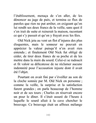 l’établissement, menaça de s’en aller, de les
dénoncer au juge de paix, et termina ce flux de
paroles que rien ne put arrêter, en exigeant qu’on
lui rendît ses deux francs de la veille, sans quoi il
s’en irait de suite et ruinerait la maison, racontant
ce qui s’y passait et qu’on y frayait avec les fées.
Old Nick jeta au vent un flot d’injures des plus
éloquentes, mais le sonneur ne pouvait en
apprécier la valeur puisqu’il n’en avait rien
entendu ; et finalement Old Nick fut obligé de
céder, de tirer deux francs de sa poche et de les
mettre dans la main du sourd. Celui-ci se radoucit
et fit valoir sa délicatesse de ne réclamer aucune
indemnité pour l’accusation injuste dont il avait
été l’objet.
Pourtant on avait fini par s’éveiller au son de
la cloche sonnée par M. Old Nick en personne ;
comme la veille, la surprise et la satisfaction
furent grandes ; on parla beaucoup de l’homme
noir et de ses tours ; Charles en réservait encore
un pour le dîner. Il s’était assuré de l’heure à
laquelle le sourd allait à la cave chercher le
breuvage. Ce breuvage était un affreux mélange
180
 
