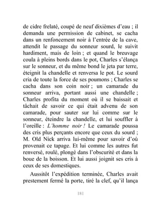de cidre frelaté, coupé de neuf dixièmes d’eau ; il
demanda une permission de cabinet, se cacha
dans un renfoncement noir à l’entrée de la cave,
attendit le passage du sonneur sourd, le suivit
hardiment, mais de loin ; et quand le breuvage
coula à pleins bords dans le pot, Charles s’élança
sur le sonneur, et du même bond le jeta par terre,
éteignit la chandelle et renversa le pot. Le sourd
cria de toute la force de ses poumons ; Charles se
cacha dans son coin noir ; un camarade du
sonneur arriva, portant aussi une chandelle ;
Charles profita du moment où il se baissait et
tâchait de savoir ce qui était advenu de son
camarade, pour sauter sur lui comme sur le
sonneur, éteindre la chandelle, et lui souffler à
l’oreille : L’homme noir ! Le camarade poussa
des cris plus perçants encore que ceux du sourd ;
M. Old Nick arriva lui-même pour savoir d’où
provenait ce tapage. Et lui comme les autres fut
renversé, roulé, plongé dans l’obscurité et dans la
boue de la boisson. Et lui aussi joignit ses cris à
ceux de ses domestiques.
Aussitôt l’expédition terminée, Charles avait
prestement fermé la porte, tiré la clef, qu’il lança
181
 