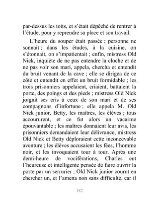 par-dessus les toits, et s’était dépêché de rentrer à
l’étude, pour y reprendre sa place et son travail.
L’heure du souper était passée ; personne ne
sonnait ; dans les études, à la cuisine, on
s’étonnait, on s’impatientait ; enfin, mistress Old
Nick, inquiète de ne pas entendre la cloche et de
ne pas voir son mari, appela, chercha et entendit
du bruit venant de la cave ; elle se dirigea de ce
côté et entendit en effet un bruit formidable ; les
trois prisonniers appelaient, criaient, battaient la
porte, des poings et des pieds ; mistress Old Nick
joignit ses cris à ceux de son mari et de ses
compagnons d’infortune ; elle appela M. Old
Nick junior, Betty, les maîtres, les élèves ; tous
accoururent, et ce fut alors un vacarme
épouvantable ; les maîtres donnaient leur avis, les
prisonniers demandaient leur délivrance, mistress
Old Nick et Betty déploraient cette inconcevable
aventure ; les élèves accusaient les fées, l’homme
noir, et les invoquaient tour à tour. Après une
demi-heure de vociférations, Charles eut
l’heureuse et intelligente pensée de faire ouvrir la
porte par un serrurier ; Old Nick junior courut en
chercher un, et l’amena non sans difficulté, car il
182
 