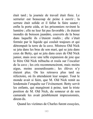 était tard ; la journée de travail était finie. Le
serrurier eut beaucoup de peine à ouvrir ; la
serrure était solide et il fallut la faire sauter ;
enfin la porte céda, et les prisonniers revirent la
lumière ; elle ne leur fut pas favorable ; ils étaient
inondés de boisson jaunâtre, couverts de la boue
dans laquelle ils s’étaient roulés ; elle s’était
formée par le liquide qui coulait toujours et qui
détrempait la terre de la cave. Mistress Old Nick
se jeta dans les bras de son mari, qui se jeta dans
ceux de Betty, qui se jeta dans ceux de Old Nick
junior, mais avec une telle expansion de joie que
le frère Old Nick trébucha et roula sur l’escalier
de la cave ; les cris recommencèrent, mais moins
aigus, moins assourdissants ; les élèves n’y
étaient plus. On les retrouva plus tard au
réfectoire, où ils attendaient leur souper. Tout le
monde avait si faim, que M. Old Nick remit au
lendemain l’enquête sur l’événement. Betty servit
les enfants, qui mangèrent à peine, tant la triste
position de M. Old Nick, du sonneur et de son
camarade les avait péniblement impressionnés,
dirent-ils.
Quand les victimes de Charles furent essuyées,
183
 