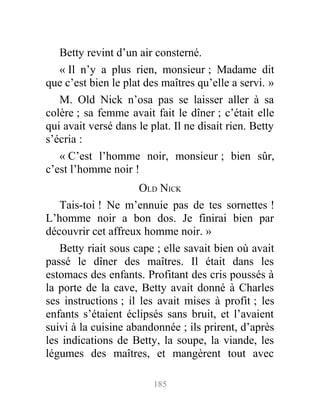 Betty revint d’un air consterné.
« Il n’y a plus rien, monsieur ; Madame dit
que c’est bien le plat des maîtres qu’elle a servi. »
M. Old Nick n’osa pas se laisser aller à sa
colère ; sa femme avait fait le dîner ; c’était elle
qui avait versé dans le plat. Il ne disait rien. Betty
s’écria :
« C’est l’homme noir, monsieur ; bien sûr,
c’est l’homme noir !
OLD NICK
Tais-toi ! Ne m’ennuie pas de tes sornettes !
L’homme noir a bon dos. Je finirai bien par
découvrir cet affreux homme noir. »
Betty riait sous cape ; elle savait bien où avait
passé le dîner des maîtres. Il était dans les
estomacs des enfants. Profitant des cris poussés à
la porte de la cave, Betty avait donné à Charles
ses instructions ; il les avait mises à profit ; les
enfants s’étaient éclipsés sans bruit, et l’avaient
suivi à la cuisine abandonnée ; ils prirent, d’après
les indications de Betty, la soupe, la viande, les
légumes des maîtres, et mangèrent tout avec
185
 