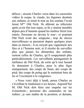 délices ; ensuite Charles versa dans les casseroles
vidées la soupe, la viande, les légumes destinés
aux enfants, et remit le tout au feu comme l’avait
laissé Mme
Old Nick. Ils allèrent au réfectoire
après avoir fini leur repas, et ils y étaient installés
depuis peu d’instants quand les maîtres firent leur
entrée. Personne ne devina le tour ; et pourtant
Old Nick avait des soupçons ; trop de choses
merveilleuses se passaient depuis quelques jours
dans sa maison ; il ne croyait que vaguement aux
fées et à l’homme noir, et il résolut de surveiller
plus que jamais les démarches des enfants,
surtout celles de Charles, qu’il soupçonnait plus
particulièrement. Les surveillants partageaient la
méfiance de Old Nick, de sorte qu’à tout hasard
ils donnaient à Charles, pour le plus léger
manquement, des coups de fouet, des coups de
pied, des coups de poing qui le mettaient hors de
lui et l’excitaient à la vengeance.
« Nous voici déjà à lundi, pensa Charles en
s’éveillant le lendemain à six heures. Aujourd’hui
M. Old Nick doit faire une enquête sur les
événements ; personne des camarades ne me
trahira ; je suis maître de la position, et demain,
186
 