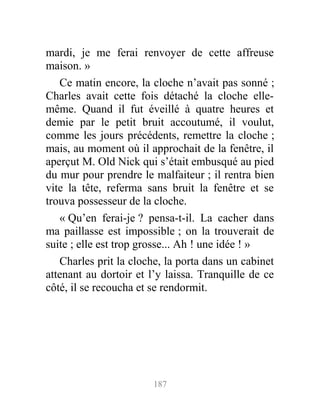 mardi, je me ferai renvoyer de cette affreuse
maison. »
Ce matin encore, la cloche n’avait pas sonné ;
Charles avait cette fois détaché la cloche elle-
même. Quand il fut éveillé à quatre heures et
demie par le petit bruit accoutumé, il voulut,
comme les jours précédents, remettre la cloche ;
mais, au moment où il approchait de la fenêtre, il
aperçut M. Old Nick qui s’était embusqué au pied
du mur pour prendre le malfaiteur ; il rentra bien
vite la tête, referma sans bruit la fenêtre et se
trouva possesseur de la cloche.
« Qu’en ferai-je ? pensa-t-il. La cacher dans
ma paillasse est impossible ; on la trouverait de
suite ; elle est trop grosse... Ah ! une idée ! »
Charles prit la cloche, la porta dans un cabinet
attenant au dortoir et l’y laissa. Tranquille de ce
côté, il se recoucha et se rendormit.
187
 