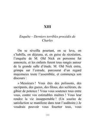 XIII
Enquête – Derniers terribles procédés de
Charles
On se réveilla pourtant, on se leva, on
s’habilla, on déjeuna, et, en guise de récréation,
l’enquête de M. Old Nick en personne fut
annoncée, et les enfants furent tous rangés autour
de la grande salle d’étude. M. Old Nick entra,
grimpa sur l’estrade, parcourut d’un regard
majestueux toute l’assemblée, et commença son
discours :
« Messieurs ! Vous êtes des polissons, des
sacripants, des gueux, des filous, des scélérats, du
gibier de potence ! Vous vous soutenez tous entre
vous, contre vos estimables maîtres ! Vous leur
rendez la vie insupportable ! (Un sourire de
satisfaction se manifeste dans tout l’auditoire.) Je
voudrais pouvoir vous fouetter tous, vous
188
 