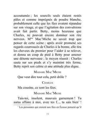 accoutumée ; les sourcils seuls étaient restés
pâles et comme imprégnés de poudre blanche,
probablement celle que les fées avaient répandue
sur son visage, et que l’agitation des convulsions
avait fait partir. Betty, moins heureuse que
Charles, ne pouvait encore dominer son rire
nerveux. Mme
Mac’Miche ne savait trop que
penser de cette scène ; après avoir promené ses
regards courroucés de Charles à la bonne, elle tira
les cheveux du premier pour l’aider à se relever,
et donna un coup de pied à Betty pour amener
une détente nerveuse ; le moyen réussit : Charles
sauta sur ses pieds et s’y maintint très ferme,
Betty reprit son calme et une attitude plus digne.
MADAME MAC’MICHE
Que veut dire tout cela, petit drôle ?
CHARLES
Ma cousine, ce sont les fées.
MADAME MAC’MICHE
Tais-toi, insolent, mauvais garnement ! Tu
auras affaire à moi, avec tes f..., tu sais bien1
!
1
Les personnes qui croient aux fées en Écosse pensent qu’il
19
 