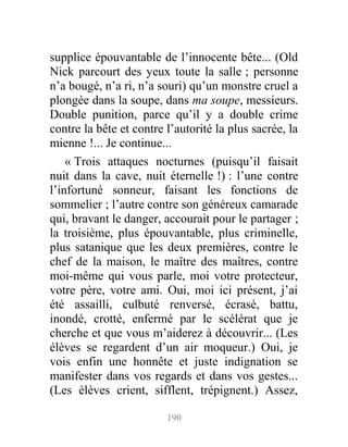 supplice épouvantable de l’innocente bête... (Old
Nick parcourt des yeux toute la salle ; personne
n’a bougé, n’a ri, n’a souri) qu’un monstre cruel a
plongée dans la soupe, dans ma soupe, messieurs.
Double punition, parce qu’il y a double crime
contre la bête et contre l’autorité la plus sacrée, la
mienne !... Je continue...
« Trois attaques nocturnes (puisqu’il faisait
nuit dans la cave, nuit éternelle !) : l’une contre
l’infortuné sonneur, faisant les fonctions de
sommelier ; l’autre contre son généreux camarade
qui, bravant le danger, accourait pour le partager ;
la troisième, plus épouvantable, plus criminelle,
plus satanique que les deux premières, contre le
chef de la maison, le maître des maîtres, contre
moi-même qui vous parle, moi votre protecteur,
votre père, votre ami. Oui, moi ici présent, j’ai
été assailli, culbuté renversé, écrasé, battu,
inondé, crotté, enfermé par le scélérat que je
cherche et que vous m’aiderez à découvrir... (Les
élèves se regardent d’un air moqueur.) Oui, je
vois enfin une honnête et juste indignation se
manifester dans vos regards et dans vos gestes...
(Les élèves crient, sifflent, trépignent.) Assez,
190
 