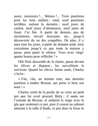 assez, messieurs !... Silence !... Trois punitions
pour les trois méfaits ; total, neuf punitions
terribles, surtout la dernière ; neuf jours de
cachot, neuf jours d’abstinence, neuf jours de
fouet. J’ai fini. À partir de demain, pas de
récréations, travail incessant, etc., jusqu’à
découverte du ou des coupables. De plus, il y
aura tous les jours, à partir de demain midi, trois
exécutions jusqu’à ce que toute la maison y
passe, pour punir le silence. Vous avez vingt-
quatre heures pour réfléchir ! »
Old Nick descendit de la chaire, passa devant
les élèves et disparut ; les surveillants le
suivirent. Quand les élèves furent seuls, Charles
s’écria :
« Vite, vite, un dernier tour, une dernière
punition à maître Boxear, qui porte si bien son
nom ! »
Charles sortit de la poche de sa veste un petit
pot que lui avait procuré Betty ; il sauta sur
l’estrade de Boxear, et enduisit le siège avec la
glu que contenait ce pot, puis il courut au cabinet
attenant à la salle d’étude, et jeta dans la fosse le
191
 