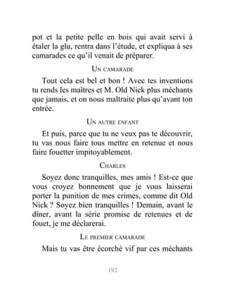 pot et la petite pelle en bois qui avait servi à
étaler la glu, rentra dans l’étude, et expliqua à ses
camarades ce qu’il venait de préparer.
UN CAMARADE
Tout cela est bel et bon ! Avec tes inventions
tu rends les maîtres et M. Old Nick plus méchants
que jamais, et on nous maltraite plus qu’avant ton
entrée.
UN AUTRE ENFANT
Et puis, parce que tu ne veux pas te découvrir,
tu vas nous faire tous mettre en retenue et nous
faire fouetter impitoyablement.
CHARLES
Soyez donc tranquilles, mes amis ! Est-ce que
vous croyez bonnement que je vous laisserai
porter la punition de mes crimes, comme dit Old
Nick ? Soyez bien tranquilles ! Demain, avant le
dîner, avant la série promise de retenues et de
fouet, je me déclarerai.
LE PREMIER CAMARADE
Mais tu vas être écorché vif par ces méchants
192
 