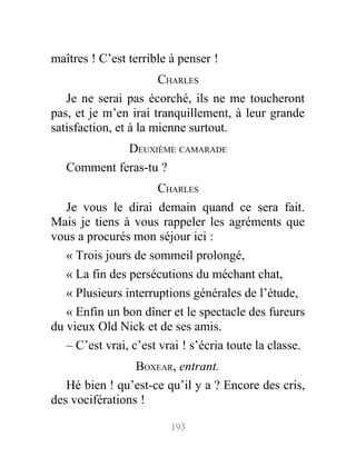 maîtres ! C’est terrible à penser !
CHARLES
Je ne serai pas écorché, ils ne me toucheront
pas, et je m’en irai tranquillement, à leur grande
satisfaction, et à la mienne surtout.
DEUXIÈME CAMARADE
Comment feras-tu ?
CHARLES
Je vous le dirai demain quand ce sera fait.
Mais je tiens à vous rappeler les agréments que
vous a procurés mon séjour ici :
« Trois jours de sommeil prolongé,
« La fin des persécutions du méchant chat,
« Plusieurs interruptions générales de l’étude,
« Enfin un bon dîner et le spectacle des fureurs
du vieux Old Nick et de ses amis.
– C’est vrai, c’est vrai ! s’écria toute la classe.
BOXEAR, entrant.
Hé bien ! qu’est-ce qu’il y a ? Encore des cris,
des vociférations !
193
 