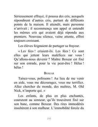 Sérieusement effrayé, il poussa des cris, auxquels
répondirent d’autres cris, partant de différents
points de la maison. Il attendit, mais personne
n’arrivait ; il recommença son appel et entendit
les mêmes cris qui avaient déjà répondu aux
premiers. Nouveau silence, vaine attente, effroi
toujours croissant.
Les élèves feignaient de partager sa frayeur.
« Les fées ! criaient-ils. Les fées ! Ce sont
elles qui jettent leurs maléfices sur vous !
Qu’allons-nous devenir ? Maître Boxear est fixé
sur son estrade, pour la vie peut-être ! Hélas !
hélas !
BOXEAR
Taisez-vous, polissons ! Au lieu de me venir
en aide, vous me découragez, vous me terrifiez.
Allez chercher du monde, des maîtres, M. Old
Nick, n’importe qui. »
Les enfants, de plus en plus enchantés,
coururent au sonneur, qu’ils trouvèrent fixé sur
son banc, comme Boxear. Des rires immodérés
insultèrent à son malheur. L’immobilité forcée du
195
 