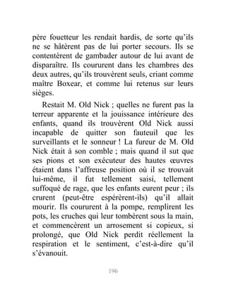 père fouetteur les rendait hardis, de sorte qu’ils
ne se hâtèrent pas de lui porter secours. Ils se
contentèrent de gambader autour de lui avant de
disparaître. Ils coururent dans les chambres des
deux autres, qu’ils trouvèrent seuls, criant comme
maître Boxear, et comme lui retenus sur leurs
sièges.
Restait M. Old Nick ; quelles ne furent pas la
terreur apparente et la jouissance intérieure des
enfants, quand ils trouvèrent Old Nick aussi
incapable de quitter son fauteuil que les
surveillants et le sonneur ! La fureur de M. Old
Nick était à son comble ; mais quand il sut que
ses pions et son exécuteur des hautes œuvres
étaient dans l’affreuse position où il se trouvait
lui-même, il fut tellement saisi, tellement
suffoqué de rage, que les enfants eurent peur ; ils
crurent (peut-être espérèrent-ils) qu’il allait
mourir. Ils coururent à la pompe, remplirent les
pots, les cruches qui leur tombèrent sous la main,
et commencèrent un arrosement si copieux, si
prolongé, que Old Nick perdit réellement la
respiration et le sentiment, c’est-à-dire qu’il
s’évanouit.
196
 