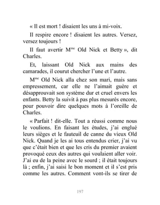 « Il est mort ! disaient les uns à mi-voix.
Il respire encore ! disaient les autres. Versez,
versez toujours !
Il faut avertir Mme
Old Nick et Betty », dit
Charles.
Et, laissant Old Nick aux mains des
camarades, il courut chercher l’une et l’autre.
Mme
Old Nick alla chez son mari, mais sans
empressement, car elle ne l’aimait guère et
désapprouvait son système dur et cruel envers les
enfants. Betty la suivit à pas plus mesurés encore,
pour pouvoir dire quelques mots à l’oreille de
Charles.
« Parfait ! dit-elle. Tout a réussi comme nous
le voulions. En faisant les études, j’ai englué
leurs sièges et le fauteuil de canne du vieux Old
Nick. Quand je les ai tous entendus crier, j’ai vu
que c’était bien et que les cris du premier avaient
provoqué ceux des autres qui voulaient aller voir.
J’ai eu de la peine avec le sourd ; il était toujours
là ; enfin, j’ai saisi le bon moment et il s’est pris
comme les autres. Comment vont-ils se tirer de
197
 