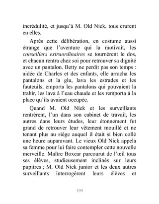 incrédulité, et jusqu’à M. Old Nick, tous crurent
en elles.
Après cette délibération, en costume aussi
étrange que l’aventure qui la motivait, les
conseillers extraordinaires se tournèrent le dos,
et chacun rentra chez soi pour retrouver sa dignité
avec un pantalon. Betty ne perdit pas son temps :
aidée de Charles et des enfants, elle arracha les
pantalons et la glu, lava les estrades et les
fauteuils, emporta les pantalons qui pouvaient la
trahir, les lava à l’eau chaude et les remporta à la
place qu’ils avaient occupée.
Quand M. Old Nick et les surveillants
rentrèrent, l’un dans son cabinet de travail, les
autres dans leurs études, leur étonnement fut
grand de retrouver leur vêtement mouillé et ne
tenant plus au siège auquel il était si bien collé
une heure auparavant. Le vieux Old Nick appela
sa femme pour lui faire contempler cette nouvelle
merveille. Maître Boxear parcourut de l’œil tous
ses élèves, studieusement inclinés sur leurs
pupitres ; M. Old Nick junior et les deux autres
surveillants interrogèrent leurs élèves et
199
 