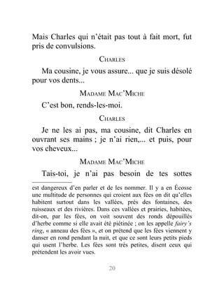 Mais Charles qui n’était pas tout à fait mort, fut
pris de convulsions.
CHARLES
Ma cousine, je vous assure... que je suis désolé
pour vos dents...
MADAME MAC’MICHE
C’est bon, rends-les-moi.
CHARLES
Je ne les ai pas, ma cousine, dit Charles en
ouvrant ses mains ; je n’ai rien,... et puis, pour
vos cheveux...
MADAME MAC’MICHE
Tais-toi, je n’ai pas besoin de tes sottes
est dangereux d’en parler et de les nommer. Il y a en Écosse
une multitude de personnes qui croient aux fées on dit qu’elles
habitent surtout dans les vallées, près des fontaines, des
ruisseaux et des rivières. Dans ces vallées et prairies, habitées,
dit-on, par les fées, on voit souvent des ronds dépouillés
d’herbe comme si elle avait été piétinée ; on les appelle fairy’s
ring, « anneau des fées », et on prétend que les fées viennent y
danser en rond pendant la nuit, et que ce sont leurs petits pieds
qui usent l’herbe. Les fées sont très petites, disent ceux qui
prétendent les avoir vues.
20
 