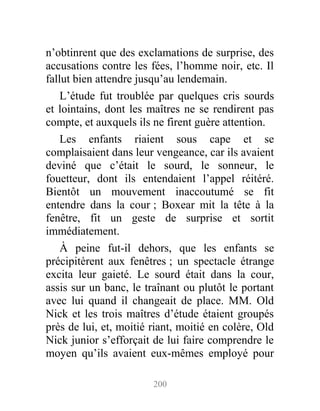n’obtinrent que des exclamations de surprise, des
accusations contre les fées, l’homme noir, etc. Il
fallut bien attendre jusqu’au lendemain.
L’étude fut troublée par quelques cris sourds
et lointains, dont les maîtres ne se rendirent pas
compte, et auxquels ils ne firent guère attention.
Les enfants riaient sous cape et se
complaisaient dans leur vengeance, car ils avaient
deviné que c’était le sourd, le sonneur, le
fouetteur, dont ils entendaient l’appel réitéré.
Bientôt un mouvement inaccoutumé se fit
entendre dans la cour ; Boxear mit la tête à la
fenêtre, fit un geste de surprise et sortit
immédiatement.
À peine fut-il dehors, que les enfants se
précipitèrent aux fenêtres ; un spectacle étrange
excita leur gaieté. Le sourd était dans la cour,
assis sur un banc, le traînant ou plutôt le portant
avec lui quand il changeait de place. MM. Old
Nick et les trois maîtres d’étude étaient groupés
près de lui, et, moitié riant, moitié en colère, Old
Nick junior s’efforçait de lui faire comprendre le
moyen qu’ils avaient eux-mêmes employé pour
200
 