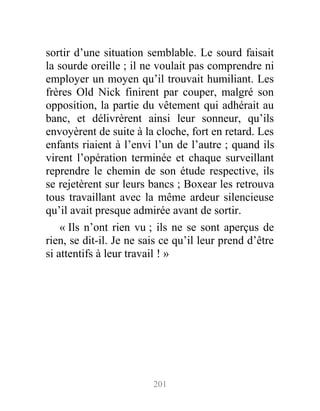 sortir d’une situation semblable. Le sourd faisait
la sourde oreille ; il ne voulait pas comprendre ni
employer un moyen qu’il trouvait humiliant. Les
frères Old Nick finirent par couper, malgré son
opposition, la partie du vêtement qui adhérait au
banc, et délivrèrent ainsi leur sonneur, qu’ils
envoyèrent de suite à la cloche, fort en retard. Les
enfants riaient à l’envi l’un de l’autre ; quand ils
virent l’opération terminée et chaque surveillant
reprendre le chemin de son étude respective, ils
se rejetèrent sur leurs bancs ; Boxear les retrouva
tous travaillant avec la même ardeur silencieuse
qu’il avait presque admirée avant de sortir.
« Ils n’ont rien vu ; ils ne se sont aperçus de
rien, se dit-il. Je ne sais ce qu’il leur prend d’être
si attentifs à leur travail ! »
201
 