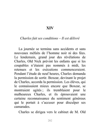 XIV
Charles fait ses conditions – Il est délivré
La journée se termina sans accidents et sans
nouveaux méfaits de l’homme noir ni des fées.
Le lendemain, grand jour des révélations de
Charles, Old Nick prévint les enfants que si les
coupables n’étaient pas nommés à midi, les
retenues et les exécutions commenceraient.
Pendant l’étude de neuf heures, Charles demanda
la permission de sortir. Boxear, devinant le projet
de Charles, accorda la permission. Les élèves, qui
le connaissaient mieux encore que Boxear, se
montraient agités ; ils tremblaient pour le
malheureux Charles, et ils éprouvaient une
certaine reconnaissance du sentiment généreux
qui le portait à s’accuser pour disculper ses
camarades.
Charles se dirigea vers le cabinet de M. Old
202
 