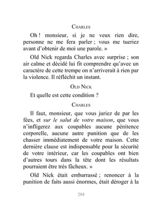 CHARLES
Oh ! monsieur, si je ne veux rien dire,
personne ne me fera parler ; vous me tueriez
avant d’obtenir de moi une parole. »
Old Nick regarda Charles avec surprise ; son
air calme et décidé lui fit comprendre qu’avec un
caractère de cette trempe on n’arriverait à rien par
la violence. Il réfléchit un instant.
OLD NICK
Et quelle est cette condition ?
CHARLES
Il faut, monsieur, que vous juriez de par les
fées, et sur le salut de votre maison, que vous
n’infligerez aux coupables aucune pénitence
corporelle, aucune autre punition que de les
chasser immédiatement de votre maison. Cette
dernière clause est indispensable pour la sécurité
de votre intérieur, car les coupables ont bien
d’autres tours dans la tête dont les résultats
pourraient être très fâcheux. »
Old Nick était embarrassé ; renoncer à la
punition de faits aussi énormes, était déroger à la
204
 