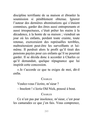 discipline terrifiante de sa maison et ébranler la
soumission si péniblement obtenue. Ignorer
l’auteur des dernières abominations qui s’étaient
commises, garder des êtres aussi entreprenants et
aussi irrespectueux, c’était prêter les mains à la
décadence, à la honte de sa maison ; viendrait un
jour où les enfants, perdant toute crainte, toute
retenue, exerceraient des représailles terribles,
maltraiteraient peut-être les surveillants et lui-
même. Il perdrait alors le profit qu’il tirait des
pensions payées pour ces enfants qu’il ne pourrait
garder. Il se décida donc à accorder à Charles ce
qu’il demandait, quelque répugnance que lui
inspirât cette concession.
« Je t’accorde ce que tu exiges de moi, dit-il
enfin.
CHARLES
Voulez-vous l’écrire, m’sieur ?
– Insolent ! s’écria Old Nick, poussé à bout.
CHARLES
Ce n’est pas par insolence, m’sieur, c’est pour
les camarades ce que j’en fais. Vous comprenez,
205
 