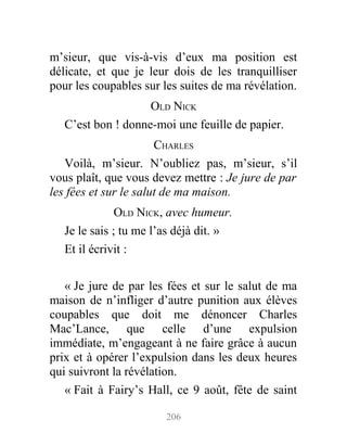 m’sieur, que vis-à-vis d’eux ma position est
délicate, et que je leur dois de les tranquilliser
pour les coupables sur les suites de ma révélation.
OLD NICK
C’est bon ! donne-moi une feuille de papier.
CHARLES
Voilà, m’sieur. N’oubliez pas, m’sieur, s’il
vous plaît, que vous devez mettre : Je jure de par
les fées et sur le salut de ma maison.
OLD NICK, avec humeur.
Je le sais ; tu me l’as déjà dit. »
Et il écrivit :
« Je jure de par les fées et sur le salut de ma
maison de n’infliger d’autre punition aux élèves
coupables que doit me dénoncer Charles
Mac’Lance, que celle d’une expulsion
immédiate, m’engageant à ne faire grâce à aucun
prix et à opérer l’expulsion dans les deux heures
qui suivront la révélation.
« Fait à Fairy’s Hall, ce 9 août, fête de saint
206
 