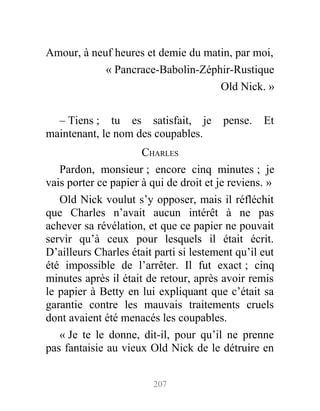 Amour, à neuf heures et demie du matin, par moi,
« Pancrace-Babolin-Zéphir-Rustique
Old Nick. »
– Tiens ; tu es satisfait, je pense. Et
maintenant, le nom des coupables.
CHARLES
Pardon, monsieur ; encore cinq minutes ; je
vais porter ce papier à qui de droit et je reviens. »
Old Nick voulut s’y opposer, mais il réfléchit
que Charles n’avait aucun intérêt à ne pas
achever sa révélation, et que ce papier ne pouvait
servir qu’à ceux pour lesquels il était écrit.
D’ailleurs Charles était parti si lestement qu’il eut
été impossible de l’arrêter. Il fut exact ; cinq
minutes après il était de retour, après avoir remis
le papier à Betty en lui expliquant que c’était sa
garantie contre les mauvais traitements cruels
dont avaient été menacés les coupables.
« Je te le donne, dit-il, pour qu’il ne prenne
pas fantaisie au vieux Old Nick de le détruire en
207
 