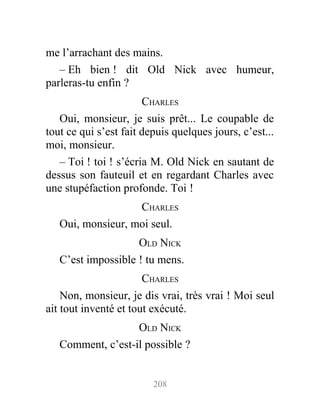 me l’arrachant des mains.
– Eh bien ! dit Old Nick avec humeur,
parleras-tu enfin ?
CHARLES
Oui, monsieur, je suis prêt... Le coupable de
tout ce qui s’est fait depuis quelques jours, c’est...
moi, monsieur.
– Toi ! toi ! s’écria M. Old Nick en sautant de
dessus son fauteuil et en regardant Charles avec
une stupéfaction profonde. Toi !
CHARLES
Oui, monsieur, moi seul.
OLD NICK
C’est impossible ! tu mens.
CHARLES
Non, monsieur, je dis vrai, très vrai ! Moi seul
ait tout inventé et tout exécuté.
OLD NICK
Comment, c’est-il possible ?
208
 