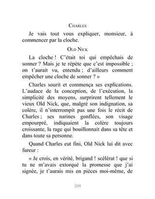 CHARLES
Je vais tout vous expliquer, monsieur, à
commencer par la cloche.
OLD NICK
La cloche ! C’était toi qui empêchais de
sonner ? Mais je te répète que c’est impossible ;
on t’aurait vu, entendu ; d’ailleurs comment
empêcher une cloche de sonner ? »
Charles sourit et commença ses explications.
L’audace de la conception, de l’exécution, la
simplicité des moyens, surprirent tellement le
vieux Old Nick, que, malgré son indignation, sa
colère, il n’interrompit pas une fois le récit de
Charles ; ses narines gonflées, son visage
empourpré, indiquaient la colère toujours
croissante, la rage qui bouillonnait dans sa tête et
dans toute sa personne.
Quand Charles eut fini, Old Nick lui dit avec
fureur :
« Je crois, en vérité, brigand ! scélérat ! que si
tu ne m’avais extorqué la promesse que j’ai
signée, je t’aurais mis en pièces moi-même, de
209
 