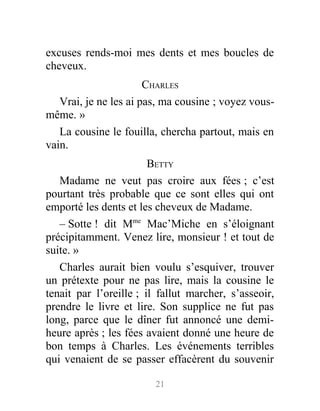 excuses rends-moi mes dents et mes boucles de
cheveux.
CHARLES
Vrai, je ne les ai pas, ma cousine ; voyez vous-
même. »
La cousine le fouilla, chercha partout, mais en
vain.
BETTY
Madame ne veut pas croire aux fées ; c’est
pourtant très probable que ce sont elles qui ont
emporté les dents et les cheveux de Madame.
– Sotte ! dit Mme
Mac’Miche en s’éloignant
précipitamment. Venez lire, monsieur ! et tout de
suite. »
Charles aurait bien voulu s’esquiver, trouver
un prétexte pour ne pas lire, mais la cousine le
tenait par l’oreille ; il fallut marcher, s’asseoir,
prendre le livre et lire. Son supplice ne fut pas
long, parce que le dîner fut annoncé une demi-
heure après ; les fées avaient donné une heure de
bon temps à Charles. Les événements terribles
qui venaient de se passer effacèrent du souvenir
21
 