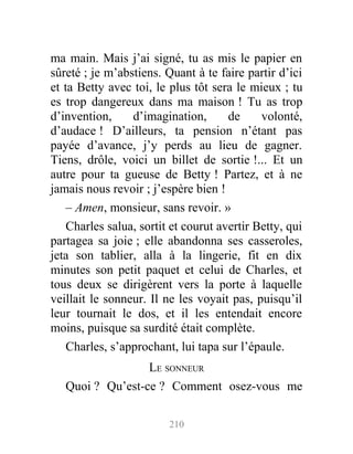 ma main. Mais j’ai signé, tu as mis le papier en
sûreté ; je m’abstiens. Quant à te faire partir d’ici
et ta Betty avec toi, le plus tôt sera le mieux ; tu
es trop dangereux dans ma maison ! Tu as trop
d’invention, d’imagination, de volonté,
d’audace ! D’ailleurs, ta pension n’étant pas
payée d’avance, j’y perds au lieu de gagner.
Tiens, drôle, voici un billet de sortie !... Et un
autre pour ta gueuse de Betty ! Partez, et à ne
jamais nous revoir ; j’espère bien !
– Amen, monsieur, sans revoir. »
Charles salua, sortit et courut avertir Betty, qui
partagea sa joie ; elle abandonna ses casseroles,
jeta son tablier, alla à la lingerie, fit en dix
minutes son petit paquet et celui de Charles, et
tous deux se dirigèrent vers la porte à laquelle
veillait le sonneur. Il ne les voyait pas, puisqu’il
leur tournait le dos, et il les entendait encore
moins, puisque sa surdité était complète.
Charles, s’approchant, lui tapa sur l’épaule.
LE SONNEUR
Quoi ? Qu’est-ce ? Comment osez-vous me
210
 