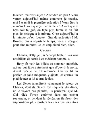 toucher, mauvais sujet ? Attendez un peu ! Vous
verrez aujourd’hui même comment je touche,
moi ! À midi la première exécution ! Vous êtes le
numéro 1, rien que ça ! le meilleur ! Avant que le
bras soit fatigué, on tape plus ferme et on fait
plus de besogne à la minute. C’est aujourd’hui à
la minute qu’on fouette ! Grande exécution ! M.
Boxear, qui a réparti le temps, vous a désigné
pour cinq minutes. Je les emploierai bien, allez.
CHARLES
Eh bien, Betty, je l’ai échappé belle ! Fais voir
nos billets de sortie à ce méchant homme. »
Betty fit voir les billets au sonneur stupéfait,
qui ne put faire autrement que d’ouvrir la porte.
Avant qu’elle ne fût refermée, Charles fit au
portier un salut moqueur, y ajouta les cornes, un
pied de nez et lui tourna le dos.
Les élèves attendirent vainement le retour de
Charles, dont ils étaient fort inquiets. Au dîner,
ne le voyant pas paraître, ils pensèrent que M.
Old Nick l’avait enfermé dans un cachot
souterrain, et pendant la récréation ils firent des
suppositions plus terribles les unes que les autres
211
 