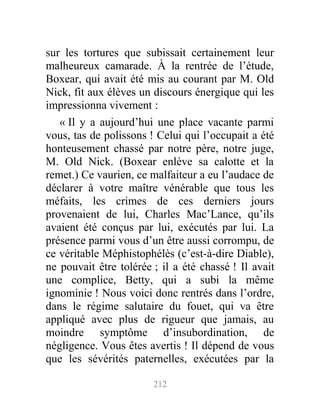 sur les tortures que subissait certainement leur
malheureux camarade. À la rentrée de l’étude,
Boxear, qui avait été mis au courant par M. Old
Nick, fit aux élèves un discours énergique qui les
impressionna vivement :
« Il y a aujourd’hui une place vacante parmi
vous, tas de polissons ! Celui qui l’occupait a été
honteusement chassé par notre père, notre juge,
M. Old Nick. (Boxear enlève sa calotte et la
remet.) Ce vaurien, ce malfaiteur a eu l’audace de
déclarer à votre maître vénérable que tous les
méfaits, les crimes de ces derniers jours
provenaient de lui, Charles Mac’Lance, qu’ils
avaient été conçus par lui, exécutés par lui. La
présence parmi vous d’un être aussi corrompu, de
ce véritable Méphistophélès (c’est-à-dire Diable),
ne pouvait être tolérée ; il a été chassé ! Il avait
une complice, Betty, qui a subi la même
ignominie ! Nous voici donc rentrés dans l’ordre,
dans le régime salutaire du fouet, qui va être
appliqué avec plus de rigueur que jamais, au
moindre symptôme d’insubordination, de
négligence. Vous êtes avertis ! Il dépend de vous
que les sévérités paternelles, exécutées par la
212
 