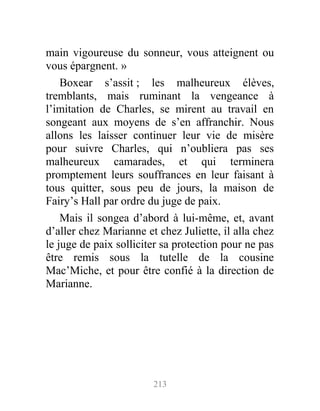 main vigoureuse du sonneur, vous atteignent ou
vous épargnent. »
Boxear s’assit ; les malheureux élèves,
tremblants, mais ruminant la vengeance à
l’imitation de Charles, se mirent au travail en
songeant aux moyens de s’en affranchir. Nous
allons les laisser continuer leur vie de misère
pour suivre Charles, qui n’oubliera pas ses
malheureux camarades, et qui terminera
promptement leurs souffrances en leur faisant à
tous quitter, sous peu de jours, la maison de
Fairy’s Hall par ordre du juge de paix.
Mais il songea d’abord à lui-même, et, avant
d’aller chez Marianne et chez Juliette, il alla chez
le juge de paix solliciter sa protection pour ne pas
être remis sous la tutelle de la cousine
Mac’Miche, et pour être confié à la direction de
Marianne.
213
 
