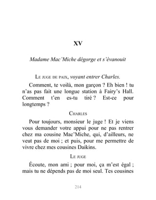 XV
Madame Mac’Miche dégorge et s’évanouit
LE JUGE DE PAIX, voyant entrer Charles.
Comment, te voilà, mon garçon ? Eh bien ! tu
n’as pas fait une longue station à Fairy’s Hall.
Comment t’en es-tu tiré ? Est-ce pour
longtemps ?
CHARLES
Pour toujours, monsieur le juge ! Et je viens
vous demander votre appui pour ne pas rentrer
chez ma cousine Mac’Miche, qui, d’ailleurs, ne
veut pas de moi ; et puis, pour me permettre de
vivre chez mes cousines Daikins.
LE JUGE
Écoute, mon ami ; pour moi, ça m’est égal ;
mais tu ne dépends pas de moi seul. Tes cousines
214
 