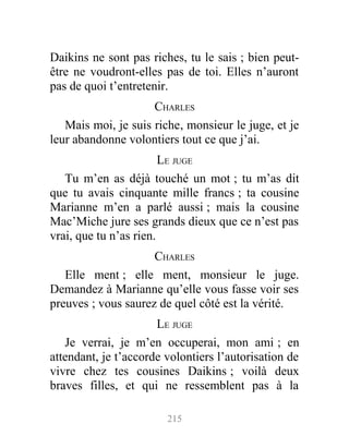 Daikins ne sont pas riches, tu le sais ; bien peut-
être ne voudront-elles pas de toi. Elles n’auront
pas de quoi t’entretenir.
CHARLES
Mais moi, je suis riche, monsieur le juge, et je
leur abandonne volontiers tout ce que j’ai.
LE JUGE
Tu m’en as déjà touché un mot ; tu m’as dit
que tu avais cinquante mille francs ; ta cousine
Marianne m’en a parlé aussi ; mais la cousine
Mac’Miche jure ses grands dieux que ce n’est pas
vrai, que tu n’as rien.
CHARLES
Elle ment ; elle ment, monsieur le juge.
Demandez à Marianne qu’elle vous fasse voir ses
preuves ; vous saurez de quel côté est la vérité.
LE JUGE
Je verrai, je m’en occuperai, mon ami ; en
attendant, je t’accorde volontiers l’autorisation de
vivre chez tes cousines Daikins ; voilà deux
braves filles, et qui ne ressemblent pas à la
215
 