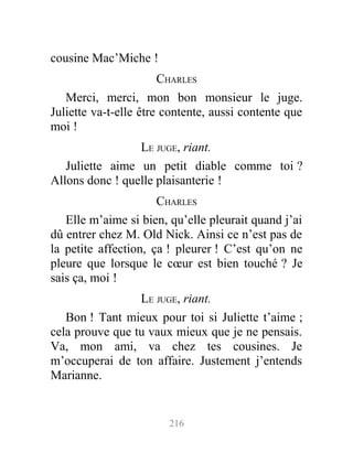 cousine Mac’Miche !
CHARLES
Merci, merci, mon bon monsieur le juge.
Juliette va-t-elle être contente, aussi contente que
moi !
LE JUGE, riant.
Juliette aime un petit diable comme toi ?
Allons donc ! quelle plaisanterie !
CHARLES
Elle m’aime si bien, qu’elle pleurait quand j’ai
dû entrer chez M. Old Nick. Ainsi ce n’est pas de
la petite affection, ça ! pleurer ! C’est qu’on ne
pleure que lorsque le cœur est bien touché ? Je
sais ça, moi !
LE JUGE, riant.
Bon ! Tant mieux pour toi si Juliette t’aime ;
cela prouve que tu vaux mieux que je ne pensais.
Va, mon ami, va chez tes cousines. Je
m’occuperai de ton affaire. Justement j’entends
Marianne.
216
 