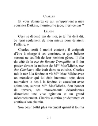 CHARLES
Et vous donnerez ce qui m’appartient à mes
cousines Daikins, monsieur le juge, n’est-ce pas ?
LE JUGE
Ceci ne dépend pas de moi, je te l’ai déjà dit.
Je ferai seulement de mon mieux pour éclaircir
l’affaire. »
Charles sortit à moitié content ; il craignait
d’être à charge à ses cousines, et que Juliette
surtout ne souffrît de leur position gênée. Il alla
du côté de la rue du Baume-Tranquille, et il dut
passer devant la maison de Mme
Mac’Miche, rue
des Combats ; elle était dans sa cuisine. Charles
mit le nez à la fenêtre et vit Mme
Mac’Miche avec
un monsieur qui lui était inconnu ; tous deux
tournaient le dos à la fenêtre, et causaient avec
animation, surtout Mme
Mac’Miche. Son bonnet
de travers, ses mouvements désordonnés
dénotaient une vive agitation et un grand
mécontentement. Charles se retira prudemment et
continua son chemin.
Son cœur battit plus vivement quand il tourna
217
 