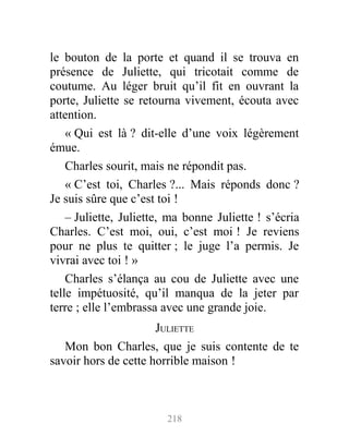 le bouton de la porte et quand il se trouva en
présence de Juliette, qui tricotait comme de
coutume. Au léger bruit qu’il fit en ouvrant la
porte, Juliette se retourna vivement, écouta avec
attention.
« Qui est là ? dit-elle d’une voix légèrement
émue.
Charles sourit, mais ne répondit pas.
« C’est toi, Charles ?... Mais réponds donc ?
Je suis sûre que c’est toi !
– Juliette, Juliette, ma bonne Juliette ! s’écria
Charles. C’est moi, oui, c’est moi ! Je reviens
pour ne plus te quitter ; le juge l’a permis. Je
vivrai avec toi ! »
Charles s’élança au cou de Juliette avec une
telle impétuosité, qu’il manqua de la jeter par
terre ; elle l’embrassa avec une grande joie.
JULIETTE
Mon bon Charles, que je suis contente de te
savoir hors de cette horrible maison !
218
 