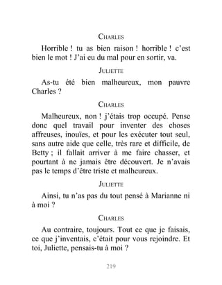 CHARLES
Horrible ! tu as bien raison ! horrible ! c’est
bien le mot ! J’ai eu du mal pour en sortir, va.
JULIETTE
As-tu été bien malheureux, mon pauvre
Charles ?
CHARLES
Malheureux, non ! j’étais trop occupé. Pense
donc quel travail pour inventer des choses
affreuses, inouïes, et pour les exécuter tout seul,
sans autre aide que celle, très rare et difficile, de
Betty ; il fallait arriver à me faire chasser, et
pourtant à ne jamais être découvert. Je n’avais
pas le temps d’être triste et malheureux.
JULIETTE
Ainsi, tu n’as pas du tout pensé à Marianne ni
à moi ?
CHARLES
Au contraire, toujours. Tout ce que je faisais,
ce que j’inventais, c’était pour vous rejoindre. Et
toi, Juliette, pensais-tu à moi ?
219
 