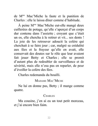 de Mme
Mac’Miche la faute et la punition de
Charles : elle le laissa dîner comme d’habitude.
À peine Mme
Mac’Miche eut-elle mangé deux
cuillerées de potage, qu’elle s’aperçut d’un corps
dur contenu dans l’assiette ; croyant que c’était
un os, elle chercha à le retirer et vit... ses dents !
La joie de les retrouver adoucit la colère qui
cherchait à se faire jour ; car, malgré sa crédulité
aux fées et la frayeur qu’elle en avait, elle
conservait des doutes sur le rôle que leur avaient
fait jouer Betty et Charles ; elle se promit
d’autant plus de redoubler de surveillance et de
sévérité, mais elle n’osa pas en reparler, de peur
d’éveiller la colère des fées.
Charles redemanda du bouilli.
MADAME MAC’MICHE
Ne lui en donne pas, Betty ; il mange comme
quatre.
CHARLES
Ma cousine, j’en ai eu un tout petit morceau,
et j’ai encore bien faim.
22
 