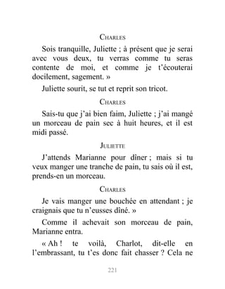 CHARLES
Sois tranquille, Juliette ; à présent que je serai
avec vous deux, tu verras comme tu seras
contente de moi, et comme je t’écouterai
docilement, sagement. »
Juliette sourit, se tut et reprit son tricot.
CHARLES
Sais-tu que j’ai bien faim, Juliette ; j’ai mangé
un morceau de pain sec à huit heures, et il est
midi passé.
JULIETTE
J’attends Marianne pour dîner ; mais si tu
veux manger une tranche de pain, tu sais où il est,
prends-en un morceau.
CHARLES
Je vais manger une bouchée en attendant ; je
craignais que tu n’eusses dîné. »
Comme il achevait son morceau de pain,
Marianne entra.
« Ah ! te voilà, Charlot, dit-elle en
l’embrassant, tu t’es donc fait chasser ? Cela ne
221
 
