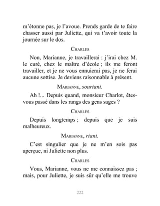 m’étonne pas, je l’avoue. Prends garde de te faire
chasser aussi par Juliette, qui va t’avoir toute la
journée sur le dos.
CHARLES
Non, Marianne, je travaillerai : j’irai chez M.
le curé, chez le maître d’école ; ils me feront
travailler, et je ne vous ennuierai pas, je ne ferai
aucune sottise. Je deviens raisonnable à présent.
MARIANNE, souriant.
Ah !... Depuis quand, monsieur Charlot, êtes-
vous passé dans les rangs des gens sages ?
CHARLES
Depuis longtemps ; depuis que je suis
malheureux.
MARIANNE, riant.
C’est singulier que je ne m’en sois pas
aperçue, ni Juliette non plus.
CHARLES
Vous, Marianne, vous ne me connaissez pas ;
mais, pour Juliette, je suis sûr qu’elle me trouve
222
 