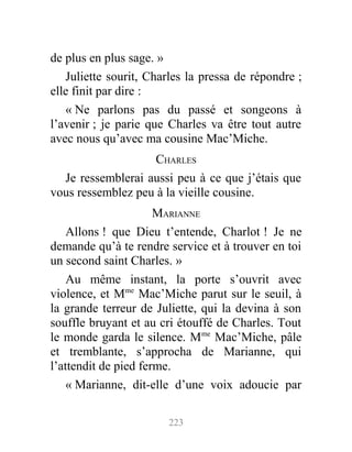 de plus en plus sage. »
Juliette sourit, Charles la pressa de répondre ;
elle finit par dire :
« Ne parlons pas du passé et songeons à
l’avenir ; je parie que Charles va être tout autre
avec nous qu’avec ma cousine Mac’Miche.
CHARLES
Je ressemblerai aussi peu à ce que j’étais que
vous ressemblez peu à la vieille cousine.
MARIANNE
Allons ! que Dieu t’entende, Charlot ! Je ne
demande qu’à te rendre service et à trouver en toi
un second saint Charles. »
Au même instant, la porte s’ouvrit avec
violence, et Mme
Mac’Miche parut sur le seuil, à
la grande terreur de Juliette, qui la devina à son
souffle bruyant et au cri étouffé de Charles. Tout
le monde garda le silence. Mme
Mac’Miche, pâle
et tremblante, s’approcha de Marianne, qui
l’attendit de pied ferme.
« Marianne, dit-elle d’une voix adoucie par
223
 