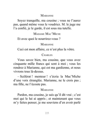 MARIANNE
Soyez tranquille, ma cousine ; vous ne l’aurez
pas, quand même vous le voudriez. M. le juge me
l’a confié, je le garde, il est sous ma tutelle.
MADAME MAC’MICHE
Et avec quoi le nourrirez-vous ?
MARIANNE
Ceci est mon affaire, ce n’est plus la vôtre.
CHARLES
Vous savez bien, ma cousine, que vous avez
cinquante mille francs qui sont à moi ; vous les
rendrez à Marianne, qui est ma gardienne, et nous
vivrons tous là-dessus.
– Scélérat ! menteur ! s’écria la Mac’Miche
d’une voix étranglée. Marianne, ne le crois pas ;
ma fille, ne l’écoute pas.
MARIANNE
Pardon, ma cousine, je sais qu’il dit vrai ; c’est
moi qui le lui ai appris ; et maintenant que vous
m’y faites penser, je me souviens d’en avoir parlé
225
 