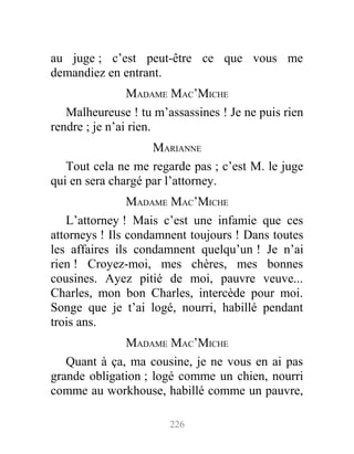 au juge ; c’est peut-être ce que vous me
demandiez en entrant.
MADAME MAC’MICHE
Malheureuse ! tu m’assassines ! Je ne puis rien
rendre ; je n’ai rien.
MARIANNE
Tout cela ne me regarde pas ; c’est M. le juge
qui en sera chargé par l’attorney.
MADAME MAC’MICHE
L’attorney ! Mais c’est une infamie que ces
attorneys ! Ils condamnent toujours ! Dans toutes
les affaires ils condamnent quelqu’un ! Je n’ai
rien ! Croyez-moi, mes chères, mes bonnes
cousines. Ayez pitié de moi, pauvre veuve...
Charles, mon bon Charles, intercède pour moi.
Songe que je t’ai logé, nourri, habillé pendant
trois ans.
MADAME MAC’MICHE
Quant à ça, ma cousine, je ne vous en ai pas
grande obligation ; logé comme un chien, nourri
comme au workhouse, habillé comme un pauvre,
226
 