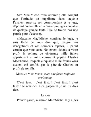 Mme
Mac’Miche resta atterrée ; elle comprit
que l’attitude de suppliante dans laquelle
l’avaient surprise son correspondant et le juge,
déposait contre elle et la faisait préjuger coupable
de quelque grande faute. Elle ne trouva pas une
parole pour s’excuser.
« Madame Mac’Miche, continua le juge, je
suis fâché de vous dire que, malgré vos
dénégations et vos serments répétés, il paraît
certain que vous avez réellement détenu à votre
profit la somme de cinquante mille francs
appartenant à votre cousin et pupille Charles
Mac’Lance, lesquels cinquante mille francs vous
avaient été confiés par le père de Charles au
profit de son fils.
MADAME MAC’MICHE, avec une force toujours
croissante.
C’est faux ! c’est faux ! c’est faux ! c’est
faux ! Je n’ai rien à ce garçon et je ne lui dois
rien.
LE JUGE
Prenez garde, madame Mac’Miche. Il y a des
228
 