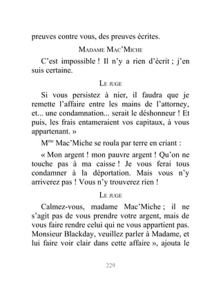 preuves contre vous, des preuves écrites.
MADAME MAC’MICHE
C’est impossible ! Il n’y a rien d’écrit ; j’en
suis certaine.
LE JUGE
Si vous persistez à nier, il faudra que je
remette l’affaire entre les mains de l’attorney,
et... une condamnation... serait le déshonneur ! Et
puis, les frais entameraient vos capitaux, à vous
appartenant. »
Mme
Mac’Miche se roula par terre en criant :
« Mon argent ! mon pauvre argent ! Qu’on ne
touche pas à ma caisse ! Je vous ferai tous
condamner à la déportation. Mais vous n’y
arriverez pas ! Vous n’y trouverez rien !
LE JUGE
Calmez-vous, madame Mac’Miche ; il ne
s’agit pas de vous prendre votre argent, mais de
vous faire rendre celui qui ne vous appartient pas.
Monsieur Blackday, veuillez parler à Madame, et
lui faire voir clair dans cette affaire », ajouta le
229
 