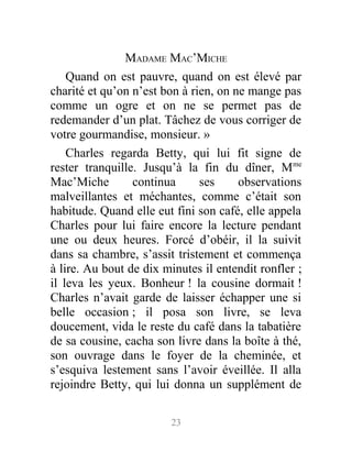 MADAME MAC’MICHE
Quand on est pauvre, quand on est élevé par
charité et qu’on n’est bon à rien, on ne mange pas
comme un ogre et on ne se permet pas de
redemander d’un plat. Tâchez de vous corriger de
votre gourmandise, monsieur. »
Charles regarda Betty, qui lui fit signe de
rester tranquille. Jusqu’à la fin du dîner, Mme
Mac’Miche continua ses observations
malveillantes et méchantes, comme c’était son
habitude. Quand elle eut fini son café, elle appela
Charles pour lui faire encore la lecture pendant
une ou deux heures. Forcé d’obéir, il la suivit
dans sa chambre, s’assit tristement et commença
à lire. Au bout de dix minutes il entendit ronfler ;
il leva les yeux. Bonheur ! la cousine dormait !
Charles n’avait garde de laisser échapper une si
belle occasion ; il posa son livre, se leva
doucement, vida le reste du café dans la tabatière
de sa cousine, cacha son livre dans la boîte à thé,
son ouvrage dans le foyer de la cheminée, et
s’esquiva lestement sans l’avoir éveillée. Il alla
rejoindre Betty, qui lui donna un supplément de
23
 